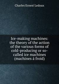 Ice-making machines: the theory of the action of the various forms of cold-producing or so-called ice machines (machines a froid)