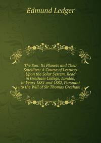 The Sun: Its Planets and Their Satellites: A Course of Lectures Upon the Solar System. Read in Gresham College, London, in Years 1881 and 1882, Pursuant to the Will of Sir Thomas Gresham