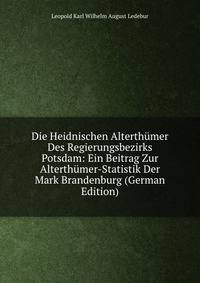 Die Heidnischen Alterthumer Des Regierungsbezirks Potsdam: Ein Beitrag Zur Alterthumer-Statistik Der Mark Brandenburg (German Edition)