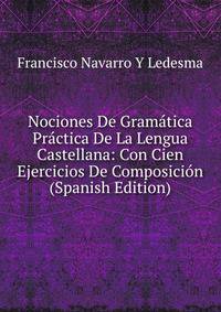 Nociones De Gramatica Practica De La Lengua Castellana: Con Cien Ejercicios De Composicion (Spanish Edition)
