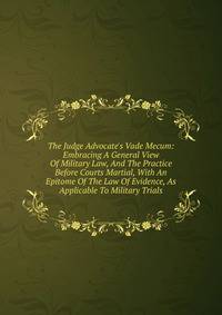 The Judge Advocate's Vade Mecum: Embracing A General View Of Military Law, And The Practice Before Courts Martial, With An Epitome Of The Law Of Evidence, As Applicable To Military Trials