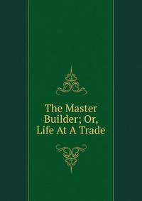 The Master Builder; Or, Life At A Trade