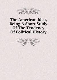 The American Idea, Being A Short Study Of The Tendency Of Political History