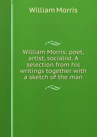 William Morris: poet, artist, socialist. A selection from his writings together with a sketch of the man