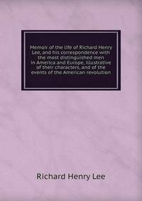 Memoir of the life of Richard Henry Lee, and his correspondence with the most distinguished men in America and Europe, illustrative of their characters, and of the events of the American revolution