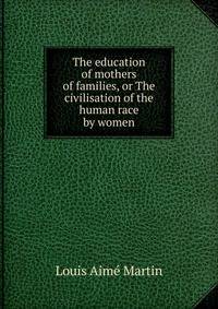 The education of mothers of families, or The civilisation of the human race by women