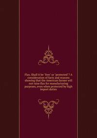 Flax. Shall it be "free" or "protected"? A consideration of facts and reasons showing that the American farmer will not raise flax for manufacturing purposes, even when protected by high import duties
