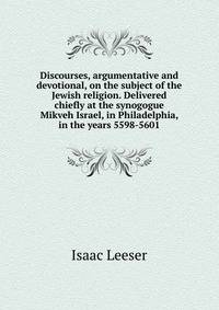 Discourses, argumentative and devotional, on the subject of the Jewish religion. Delivered chiefly at the synogogue Mikveh Israel, in Philadelphia, in the years 5598-5601