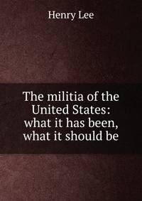The militia of the United States: what it has been, what it should be