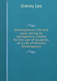 Shakespeare's life and work; being an abridgment, chiefly for the use of students, of a Life of William Shakespeare