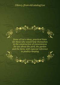 Some of Lee's ideas; practical hints for those who would help themselves in the construction of conveniences for use about the yard, the garden and the farm, with especial reference to poultry-keeping