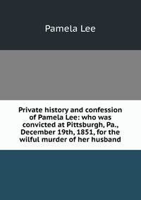 Private history and confession of Pamela Lee: who was convicted at Pittsburgh, Pa., December 19th, 1851, for the wilful murder of her husband