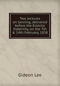 Two lectures on tanning, delivered before the Eclectic fraternity, on the 7th &amp; 14th February, 1838