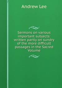 Sermons on various important subjects: written partly on sundry of the more difficult passages in the Sacred Volume