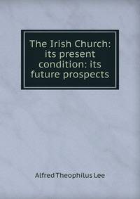 The Irish Church: its present condition: its future prospects