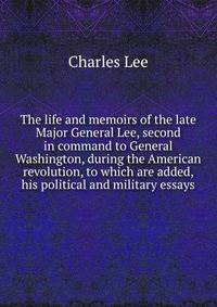 The life and memoirs of the late Major General Lee, second in command to General Washington, during the American revolution, to which are added, his political and military essays