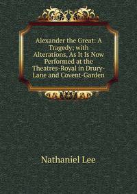 Alexander the Great: A Tragedy; with Alterations, As It Is Now Performed at the Theatres-Royal in Drury-Lane and Covent-Garden