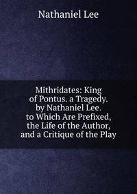 Mithridates: King of Pontus. a Tragedy. by Nathaniel Lee. to Which Are Prefixed, the Life of the Author, and a Critique of the Play
