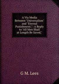 A Via Media Between "Universalism" and "Eternal Punishment;": A Reply to "All Men Shall at Length Be Saved,"