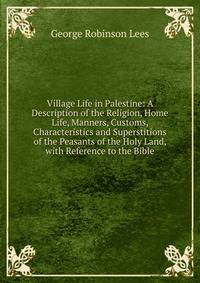 Village Life in Palestine: A Description of the Religion, Home Life, Manners, Customs, Characteristics and Superstitions of the Peasants of the Holy Land, with Reference to the Bible