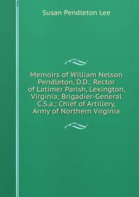 Memoirs of William Nelson Pendleton, D.D.: Rector of Latimer Parish, Lexington, Virginia; Brigadier-General C.S.a.; Chief of Artillery, Army of Northern Virginia