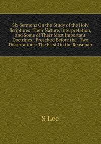 Six Sermons On the Study of the Holy Scriptures: Their Nature, Interpretation, and Some of Their Most Important Doctrines ; Preached Before the . Two Dissertations: The First On the Reasonab