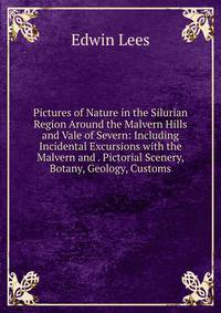 Pictures of Nature in the Silurian Region Around the Malvern Hills and Vale of Severn: Including Incidental Excursions with the Malvern and . Pictorial Scenery, Botany, Geology, Customs