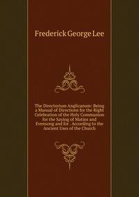 The Directorium Anglicanum: Being a Manual of Directions for the Right Celebration of the Holy Communion for the Saying of Matins and Evensong and for . According to the Ancient Uses of the Church