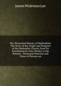 The Illustrated History of Methodism: The Story of the Origin and Progress of the Methodist Church, from Its Foundation by John Wesley to the Present . Thousand Portraits and Views of Persons an