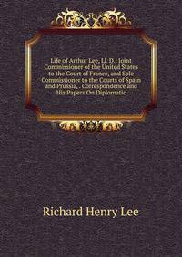 Life of Arthur Lee, Ll. D.: Joint Commissioner of the United States to the Court of France, and Sole Commissioner to the Courts of Spain and Prussia, . Correspondence and His Papers On Diplomatic