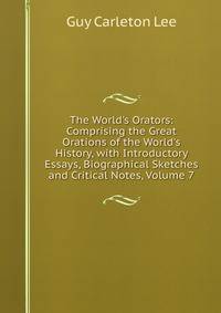 The World's Orators: Comprising the Great Orations of the World's History, with Introductory Essays, Biographical Sketches and Critical Notes, Volume 7