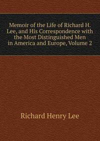 Memoir of the Life of Richard H. Lee, and His Correspondence with the Most Distinguished Men in America and Europe, Volume 2