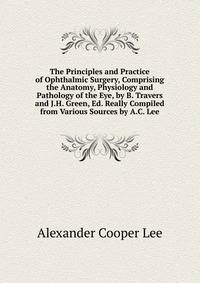 The Principles and Practice of Ophthalmic Surgery, Comprising the Anatomy, Physiology and Pathology of the Eye, by B. Travers and J.H. Green, Ed. Really Compiled from Various Sources by A.C. Lee