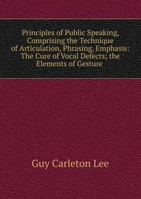 Principles of Public Speaking, Comprising the Technique of Articulation, Phrasing, Emphasis: The Cure of Vocal Defects; the Elements of Gesture .
