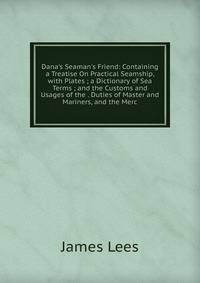 Dana's Seaman's Friend: Containing a Treatise On Practical Seamship, with Plates ; a Dictionary of Sea Terms ; and the Customs and Usages of the . Duties of Master and Mariners, and the Merc