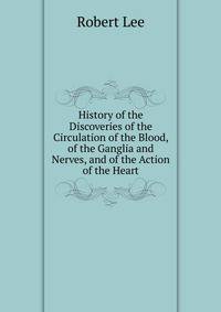 History of the Discoveries of the Circulation of the Blood, of the Ganglia and Nerves, and of the Action of the Heart