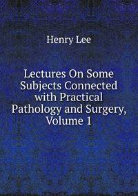 Lectures On Some Subjects Connected with Practical Pathology and Surgery, Volume 1