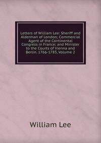 Letters of William Lee: Sheriff and Alderman of London; Commercial Agent of the Continental Congress in France; and Minister to the Courts of Vienna and Berlin. 1766-1783, Volume 2