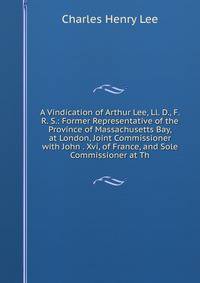 A Vindication of Arthur Lee, Ll. D., F. R. S.: Former Representative of the Province of Massachusetts Bay, at London, Joint Commissioner with John . Xvi, of France, and Sole Commissioner at Th