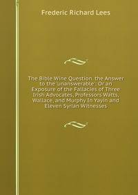 The Bible Wine Question. the Answer to the 'unanswerable': Or an Exposure of the Fallacies of Three Irish Advocates, Professors Watts, Wallace, and Murphy In Yayin and Eleven Syrian Witnesses