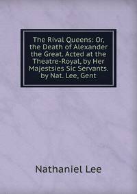 The Rival Queens: Or, the Death of Alexander the Great. Acted at the Theatre-Royal, by Her Majestsies Sic Servants. by Nat. Lee, Gent