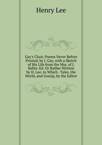 Gay's Chair, Poems Never Before Printed, by J. Gay, with a Sketch of His Life from the Mss. of J. Baller. Ed. Or Rather Written by H. Lee. to Which . Tales. the World, and Gossip, by the Editor