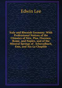 Italy and Rhenish Germany: With Professional Notices of the Climates of Nice, Pisa, Florence, Rome, and Naples, and of the Mineral Springs of . Schuvalbach, Ems, and Aix-La Chaplile