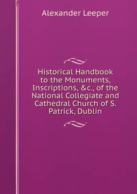 Historical Handbook to the Monuments, Inscriptions, &amp;c., of the National Collegiate and Cathedral Church of S. Patrick, Dublin