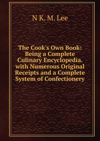 The Cook's Own Book: Being a Complete Culinary Encyclopedia. with Numerous Original Receipts and a Complete System of Confectionery