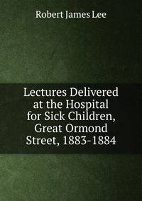 Lectures Delivered at the Hospital for Sick Children, Great Ormond Street, 1883-1884
