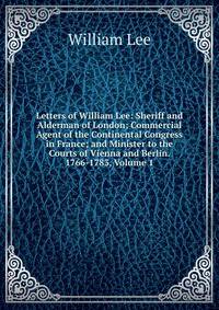 Letters of William Lee: Sheriff and Alderman of London; Commercial Agent of the Continental Congress in France; and Minister to the Courts of Vienna and Berlin. 1766-1783, Volume 1