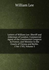 Letters of William Lee: Sheriff and Alderman of London; Commercial Agent of the Continental Congress in France; and Minister to the Courts of Vienna and Berlin. 1766-1783, Volume 3