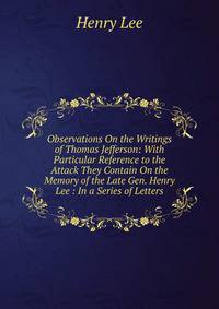 Observations On the Writings of Thomas Jefferson: With Particular Reference to the Attack They Contain On the Memory of the Late Gen. Henry Lee : In a Series of Letters