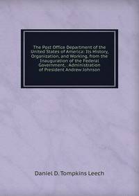 The Post Office Department of the United States of America: Its History, Organization, and Working, from the Inauguration of the Federal Government, . Administration of President Andrew Johnson
